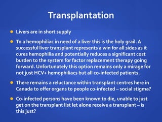 Transplantation
 Livers are in short supply
 To a hemophiliac in need of a liver this is the holy grail. A
successful liver transplant represents a win for all sides as it
cures hemophilia and potentially reduces a significant cost
burden to the system for factor replacement therapy going
forward. Unfortunately this option remains only a mirage for
not just HCV+ hemophiliacs but all co-infected patients.
 There remains a reluctance within transplant centres here in
Canada to offer organs to people co-infected – social stigma?
 Co-infected persons have been known to die, unable to just
get on the transplant list let alone receive a transplant – is
this just?
 
