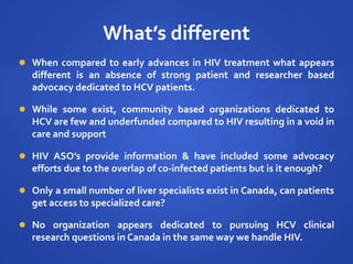 What’s different
 When compared to early advances in HIV treatment what appears
different is an absence of strong patient and researcher based
advocacy dedicated to HCV patients.
 While some exist, community based organizations dedicated to
HCV are few and underfunded compared to HIV resulting in a void in
care and support
 HIV ASO’s provide information & have included some advocacy
efforts due to the overlap of co-infected patients but is it enough?
 Only a small number of liver specialists exist in Canada, can patients
get access to specialized care?
 No organization appears dedicated to pursuing HCV clinical
research questions in Canada in the same way we handle HIV.
 