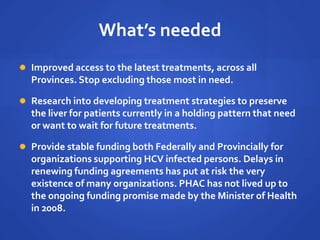 What’s needed
 Improved access to the latest treatments, across all
Provinces. Stop excluding those most in need.
 Research into developing treatment strategies to preserve
the liver for patients currently in a holding pattern that need
or want to wait for future treatments.
 Provide stable funding both Federally and Provincially for
organizations supporting HCV infected persons. Delays in
renewing funding agreements has put at risk the very
existence of many organizations. PHAC has not lived up to
the ongoing funding promise made by the Minister of Health
in 2008.
 