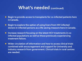 What’s needed (continued)
 Begin to provide access to transplants for co-infected patients here
in Canada.
 Begin to explore the option of using livers from HIV infected
donors in infected persons as a life saving measure here in Canada.
 Increase research focusing on the latest HCV treatments in co-
infected populations as well as those previously experiencing
treatment failure.
 Wider circulation of information and how to access clinical trials
combined with encouragement and support for University and
Industry research from government. Clinical trials in rural centres
are needed.
 