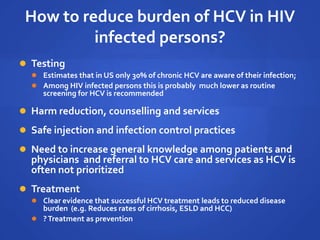 How to reduce burden of HCV in HIV
infected persons?
 Testing
 Estimates that in US only 30% of chronic HCV are aware of their infection;
 Among HIV infected persons this is probably much lower as routine
screening for HCV is recommended
 Harm reduction, counselling and services
 Safe injection and infection control practices
 Need to increase general knowledge among patients and
physicians and referral to HCV care and services as HCV is
often not prioritized
 Treatment
 Clear evidence that successful HCV treatment leads to reduced disease
burden (e.g. Reduces rates of cirrhosis, ESLD and HCC)
 ?Treatment as prevention
 