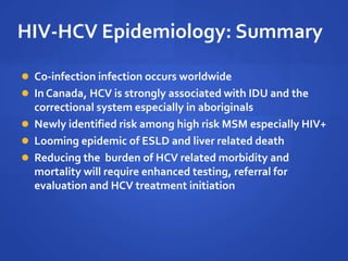 HIV-HCV Epidemiology: Summary
 Co-infection infection occurs worldwide
 In Canada, HCV is strongly associated with IDU and the
correctional system especially in aboriginals
 Newly identified risk among high risk MSM especially HIV+
 Looming epidemic of ESLD and liver related death
 Reducing the burden of HCV related morbidity and
mortality will require enhanced testing, referral for
evaluation and HCV treatment initiation
 