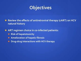 Objectives
 Review the effects of antiretroviral therapy (cART) on HCV
natural history
 ART regimen choice in co-infected patients:
 Risk of hepatotoxicity
 Amelioration of hepatic fibrosis
 Drug-drug interactions with HCV therapy
 