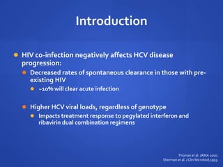 Introduction
 HIV co-infection negatively affects HCV disease
progression:
 Decreased rates of spontaneous clearance in those with pre-
existing HIV
 ~10% will clear acute infection
 Higher HCV viral loads, regardless of genotype
 Impacts treatment response to pegylated interferon and
ribavirin dual combination regimens
Thomas et al. JAMA 2000.
Sherman et al. J Clin Microbiol,1993.
 