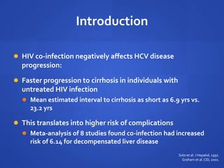 Introduction
 HIV co-infection negatively affects HCV disease
progression:
 Faster progression to cirrhosis in individuals with
untreated HIV infection
 Mean estimated interval to cirrhosis as short as 6.9 yrs vs.
23.2 yrs
 This translates into higher risk of complications
 Meta-analysis of 8 studies found co-infection had increased
risk of 6.14 for decompensated liver disease
Soto et al. J Hepatol, 1997.
Graham et al. CID, 2001.
 