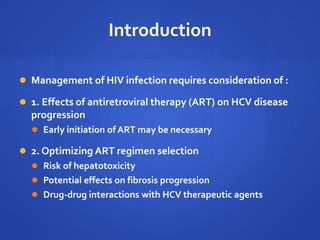 Introduction
 Management of HIV infection requires consideration of :
 1. Effects of antiretroviral therapy (ART) on HCV disease
progression
 Early initiation of ART may be necessary
 2. Optimizing ART regimen selection
 Risk of hepatotoxicity
 Potential effects on fibrosis progression
 Drug-drug interactions with HCV therapeutic agents
 