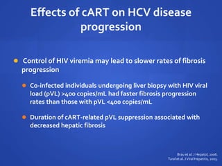 Effects of cART on HCV disease
progression
 Control of HIV viremia may lead to slower rates of fibrosis
progression
 Co-infected individuals undergoing liver biopsy with HIV viral
load (pVL) >400 copies/mL had faster fibrosis progression
rates than those with pVL <400 copies/mL
 Duration of cART-related pVL suppression associated with
decreased hepatic fibrosis
Brau et al. J Hepatol, 2006.
Tural et al. JViral Hepatitis, 2003.
 