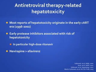 Antiretroviral therapy-related
hepatotoxicity
 Most reports of hepatotoxicity originate in the early cART
era (1996-2002)
 Early protease inhibitors associated with risk of
hepatotoxicity
 In particular high-dose ritonavir
 Nevirapine > efavirenz
Sulkowski et al. JAMA, 2000.
Aceti et al. JAIDS, 2002.
Sulkowski et al. Hepatology, 2002.
Martin-Carbonero et al. HIV ClinTrials, 2003.
 