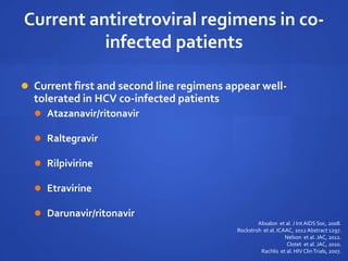 Current antiretroviral regimens in co-
infected patients
 Current first and second line regimens appear well-
tolerated in HCV co-infected patients
 Atazanavir/ritonavir
 Raltegravir
 Rilpivirine
 Etravirine
 Darunavir/ritonavir
Absalon et al. J Int AIDS Soc, 2008.
Rockstroh et al. ICAAC, 2012 Abstract 1297.
Nelson et al. JAC, 2012.
Clotet et al. JAC, 2010.
Rachlis et al. HIV ClinTrials, 2007.
 