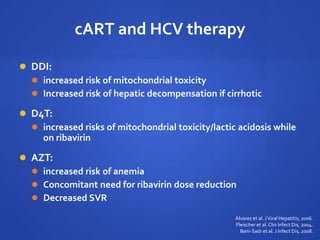 cART and HCV therapy
 DDI:
 increased risk of mitochondrial toxicity
 Increased risk of hepatic decompensation if cirrhotic
 D4T:
 increased risks of mitochondrial toxicity/lactic acidosis while
on ribavirin
 AZT:
 increased risk of anemia
 Concomitant need for ribavirin dose reduction
 Decreased SVR
Alvarez et al. JViral Hepatitis, 2006.
Fleischer et al.Clin Infect Dis, 2004.
Bani-Sadr et al. J Infect Dis, 2008.
 