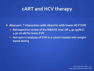 cART and HCV therapy
 Abacavir: ? interaction with ribavirin with lower HCV SVR
 Retrospective review of the RIBAVIC trial: OR 4.92 (95% CI
1.50-16.06) for lower EVR
 Not seen in analyses of SVR in a cohort treated with weight-
based dosing
Bani-Sadr et al. JAIDS, 2007.
Laufer et al.AntiviralTherapy, 2008.
 