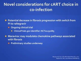 Novel considerations for cART choice in
co-infection
 Potential decrease in fibrosis progression with switch from
PI to raltegravir
 Ongoing clinical trial
 ClinicalTrials.gov identifier: NCT01231685
 Maraviroc may modulate chemokine pathways associated
with fibrosis
 Preliminary studies underway
Macias et al. Eur J Clin Microbiol Infect Dis, 2012.
Nasta et al. IAS, 2010AbstractWEAB0105
 