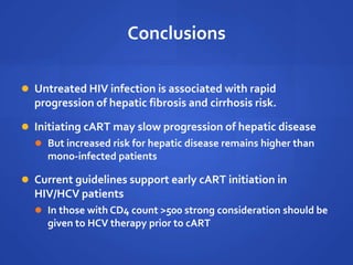 Conclusions
 Untreated HIV infection is associated with rapid
progression of hepatic fibrosis and cirrhosis risk.
 Initiating cART may slow progression of hepatic disease
 But increased risk for hepatic disease remains higher than
mono-infected patients
 Current guidelines support early cART initiation in
HIV/HCV patients
 In those with CD4 count >500 strong consideration should be
given to HCV therapy prior to cART
 