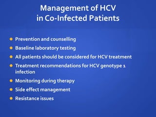 Management of HCV
in Co-Infected Patients
 Prevention and counselling
 Baseline laboratory testing
 All patients should be considered for HCV treatment
 Treatment recommendations for HCV genotype 1
infection
 Monitoring during therapy
 Side effect management
 Resistance issues
 