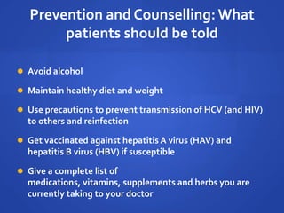 Prevention and Counselling: What
patients should be told
 Avoid alcohol
 Maintain healthy diet and weight
 Use precautions to prevent transmission of HCV (and HIV)
to others and reinfection
 Get vaccinated against hepatitis A virus (HAV) and
hepatitis B virus (HBV) if susceptible
 Give a complete list of
medications, vitamins, supplements and herbs you are
currently taking to your doctor
 