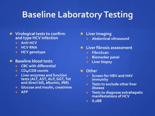 Baseline LaboratoryTesting
 Virological tests to confirm
and type HCV infection
 Anti-HCV
 HCV RNA
 HCV genotype
 Baseline blood tests
 CBC with differential
 CD4/CD8 counts
 Liver enzymes and function
tests (ALT, AST, ALP, GGT,Tot
and direct bili, albumin, INR)
 Glucose and insulin, creatinine
 AFP
 Liver Imaging
 Abdominal ultrasound
 Liver fibrosis assessment
 FibroScan
 Biomarker panel
 Liver biopsy
 Other
 Screen for HBV and HAV
immunity
 Tests to exclude other liver
disease
 Tests to diagnose extrahepatic
manifestations of HCV
 IL28B
 
