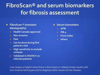 FibroScan® and serum biomarkers
for fibrosis assessment
 FibroScan ® (transient
elastography)
 Health Canada-approved
 Non-invasive
 Fast
 Can be done during first
patient’s visit
 High sensitivity to exclude
cirrhosis
 Validated in HIV/HCV co-
infected patients
 Serum biomarkers
 APRI
 FIB-4
 Forns index
 others
Liver biopsy is helpful when there is discordant or indeterminate results with
non-invasive techniques and to diagnose other causes of liver disease.
 