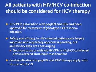 All patients with HIV/HCV co-infection
should be considered for HCV therapy
 HCV PI in association with pegIFN and RBV has been
approved for treatment of genotype 1 HCV mono-
infection
 Safety and efficacy in HIV-infected patients are largely
unproven and regulatory approval is pending, but
preliminary data are encouraging
 Decisions to use or withhold HCV PIs in HIV/HCV co-infected
persons depend on multiple considerations
 Contraindications to pegIFN and RBV therapy apply with
the use of HCV PI
 