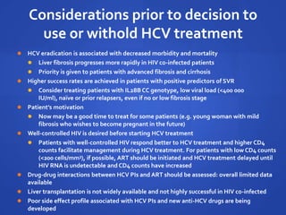 Considerations prior to decision to
use or withold HCV treatment
 HCV eradication is associated with decreased morbidity and mortality
 Liver fibrosis progresses more rapidly in HIV co-infected patients
 Priority is given to patients with advanced fibrosis and cirrhosis
 Higher success rates are achieved in patients with positive predictors of SVR
 Consider treating patients with IL28B CC genotype, low viral load (<400 000
IU/ml), naïve or prior relapsers, even if no or low fibrosis stage
 Patient’s motivation
 Now may be a good time to treat for some patients (e.g. young woman with mild
fibrosis who wishes to become pregnant in the future)
 Well-controlled HIV is desired before starting HCV treatment
 Patients with well-controlled HIV respond better to HCV treatment and higher CD4
counts facilitate management during HCV treatment. For patients with low CD4 counts
(<200 cells/mm3), if possible, ART should be initiated and HCV treatment delayed until
HIV RNA is undetectable and CD4 counts have increased
 Drug-drug interactions between HCV PIs and ART should be assessed: overall limited data
available
 Liver transplantation is not widely available and not highly successful in HIV co-infected
 Poor side effect profile associated with HCV PIs and new anti-HCV drugs are being
developed
 