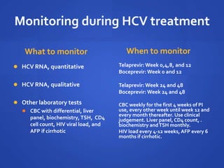 Monitoring during HCV treatment
What to monitor
 HCV RNA, quantitative
 HCV RNA, qualitative
 Other laboratory tests
 CBC with differential, liver
panel, biochemistry,TSH, CD4
cell count, HIV viral load, and
AFP if cirrhotic
When to monitor
Telaprevir: Week 0,4,8, and 12
Boceprevir: Week 0 and 12
Telaprevir: Week 24 and 48
Boceprevir: Week 24 and 48
CBC weekly for the first 4 weeks of PI
use, every other week until week 12 and
every month thereafter. Use clinical
judgement. Liver panel, CD4 count, .
biochemistry andTSH monthly.
HIV load every 4-12 weeks, AFP every 6
months if cirrhotic.
 