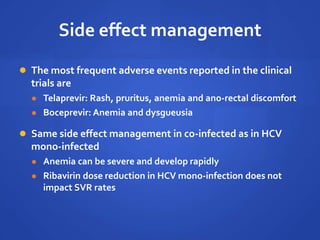 Side effect management
 The most frequent adverse events reported in the clinical
trials are
 Telaprevir: Rash, pruritus, anemia and ano-rectal discomfort
 Boceprevir: Anemia and dysgueusia
 Same side effect management in co-infected as in HCV
mono-infected
 Anemia can be severe and develop rapidly
 Ribavirin dose reduction in HCV mono-infection does not
impact SVR rates
 