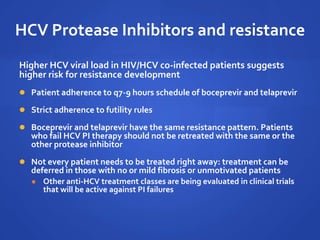 HCV Protease Inhibitors and resistance
Higher HCV viral load in HIV/HCV co-infected patients suggests
higher risk for resistance development
 Patient adherence to q7-9 hours schedule of boceprevir and telaprevir
 Strict adherence to futility rules
 Boceprevir and telaprevir have the same resistance pattern. Patients
who fail HCV PI therapy should not be retreated with the same or the
other protease inhibitor
 Not every patient needs to be treated right away: treatment can be
deferred in those with no or mild fibrosis or unmotivated patients
 Other anti-HCV treatment classes are being evaluated in clinical trials
that will be active against PI failures
 