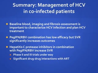 Summary: Management of HCV
in co-infected patients
 Baseline blood, imaging and fibrosis assessment is
important to characterize HCV infection and plan HCV
treatment
 PegIFN/RBV combination has low efficacy but SVR
significantly increases outcomes
 Hepatitis C protease inhibitors in combination
with PegIFN/RBV increase SVR
 Phase II and III trials under way
 Significant drug-drug interactions with ART
 