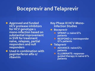 Boceprevir andTelaprevir
 Approved and funded
HCV protease inhibitors
for HCV genotype 1
mono-infection based on
substantial improvement
in SVR for treatment
naïve, relapses, partial
responders and null
responders
 Used in combination with
peginterferon alfa-2/
ribavirin
Key Phase III HCV-Mono-
Infection Studies
 Boceprevir
 SPRINT-2: naive GT1
patients
 RESPOND-2: nonresponder
GT1 patients
 Telaprevir
 ADVANCE: naiveGT1
patients
 ILLUMINATE: response-
guided therapy in naive GT1
patients
 