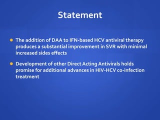 Statement
 The addition of DAA to IFN-based HCV antiviral therapy
produces a substantial improvement in SVR with minimal
increased sides effects
 Development of other Direct Acting Antivirals holds
promise for additional advances in HIV-HCV co-infection
treatment
 