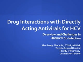 Drug Interactions with Directly
Acting Antivirals for HCV
AliceTseng, Pharm.D., FCSHP, AAHIVP
Toronto General Hospital
Faculty of Pharmacy
University ofToronto
Overview and Challenges in
HIV/HCV Co-Infection
 