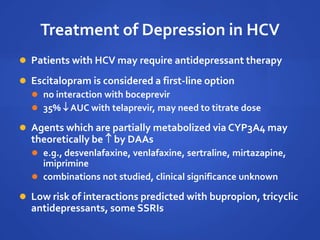 Treatment of Depression in HCV
 Patients with HCV may require antidepressant therapy
 Escitalopram is considered a first-line option
 no interaction with boceprevir
 35%  AUC with telaprevir, may need to titrate dose
 Agents which are partially metabolized via CYP3A4 may
theoretically be  by DAAs
 e.g., desvenlafaxine, venlafaxine, sertraline, mirtazapine,
imiprimine
 combinations not studied, clinical significance unknown
 Low risk of interactions predicted with bupropion, tricyclic
antidepressants, some SSRIs
 
