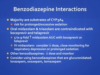 Benzodiazepine Interactions
 Majority are substrates of CYP3A4
 risk for prolonged/excessive sedation
 Oral midazolam & triazolam are contraindicated with
boceprevir and telaprevir
 5 to 9-fold  midazolam AUC with boceprevir or
telaprevir
 IV midazolam: consider  dose, close monitoring for
respiratory depression or prolonged sedation
 Other benzodiazepines:  dose and monitor
 Consider using benzodiazepines that are glucuronidated:
lorazepam, oxazepam, temazepam
 