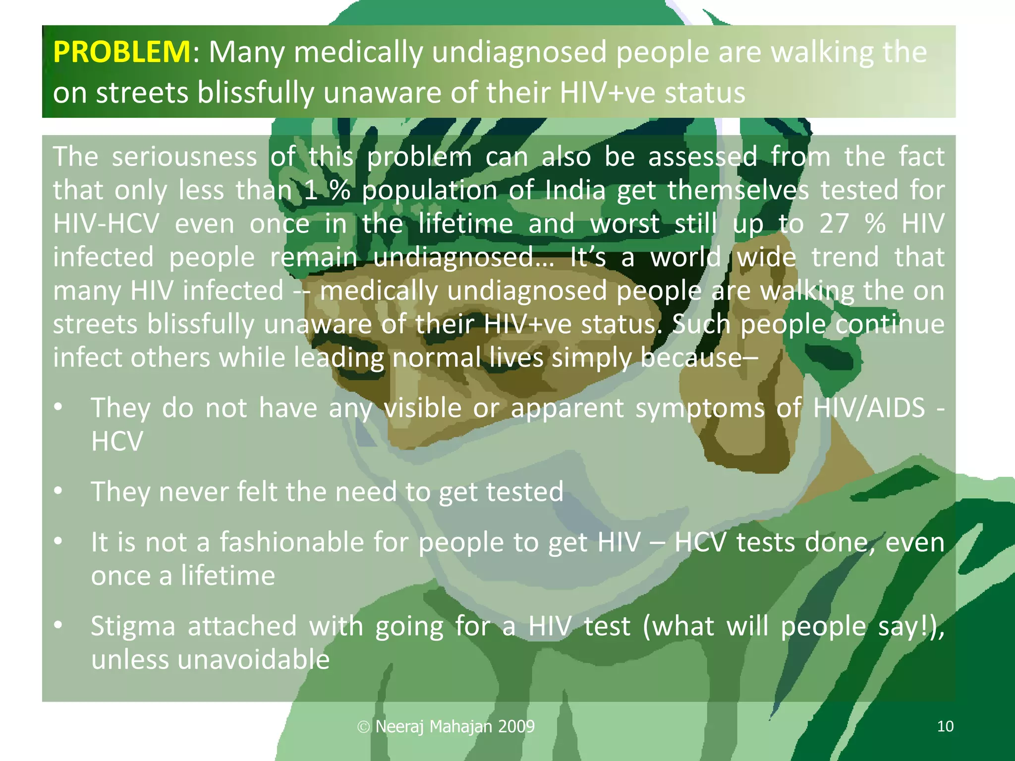 PROBLEM: Many medically undiagnosed people are walking the
on streets blissfully unaware of their HIV+ve status
The seriousness of this problem can also be assessed from the fact
that only less than 1 % population of India get themselves tested for
HIV-HCV even once in the lifetime and worst still up to 27 % HIV
infected people remain undiagnosed… It’s a world wide trend that
many HIV infected -- medically undiagnosed people are walking the on
streets blissfully unaware of their HIV+ve status. Such people continue
infect others while leading normal lives simply because–
• They do not have any visible or apparent symptoms of HIV/AIDS -
  HCV
• They never felt the need to get tested
• It is not a fashionable for people to get HIV – HCV tests done, even
  once a lifetime
• Stigma attached with going for a HIV test (what will people say!),
  unless unavoidable

                         Neeraj Mahajan 2009                          10
 