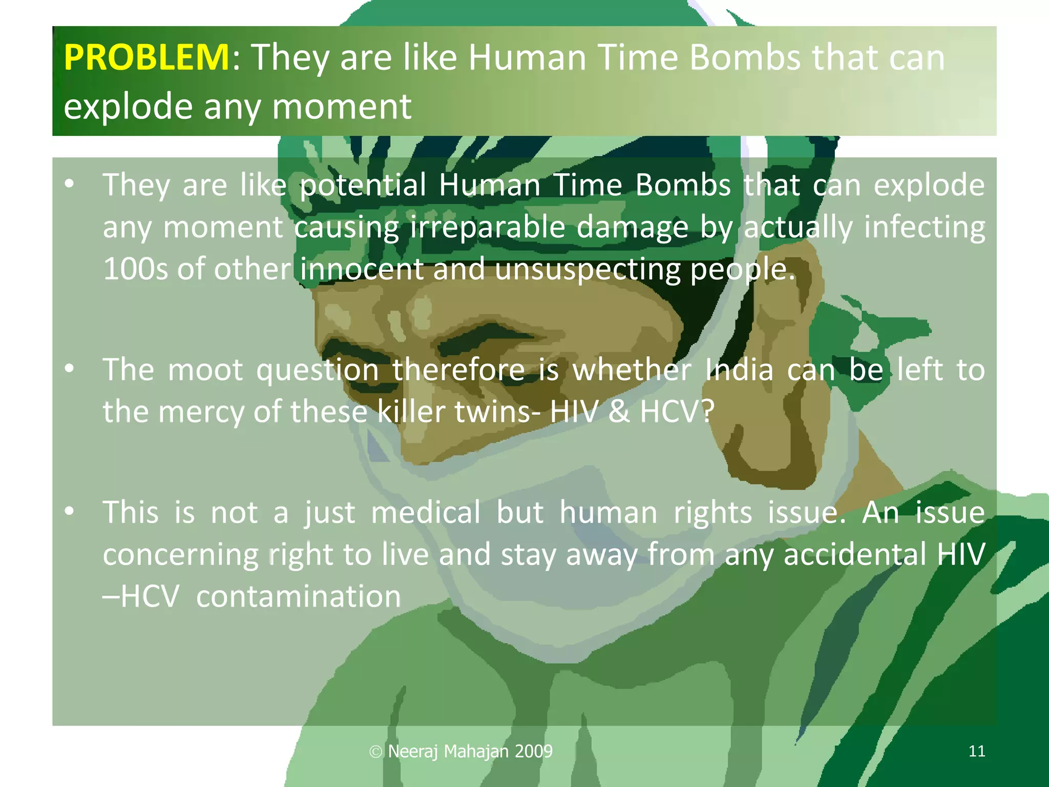 PROBLEM: They are like Human Time Bombs that can
explode any moment
• They are like potential Human Time Bombs that can explode
  any moment causing irreparable damage by actually infecting
  100s of other innocent and unsuspecting people.

• The moot question therefore is whether India can be left to
  the mercy of these killer twins- HIV & HCV?

• This is not a just medical but human rights issue. An issue
  concerning right to live and stay away from any accidental HIV
  –HCV contamination



                      Neeraj Mahajan 2009                     11
 