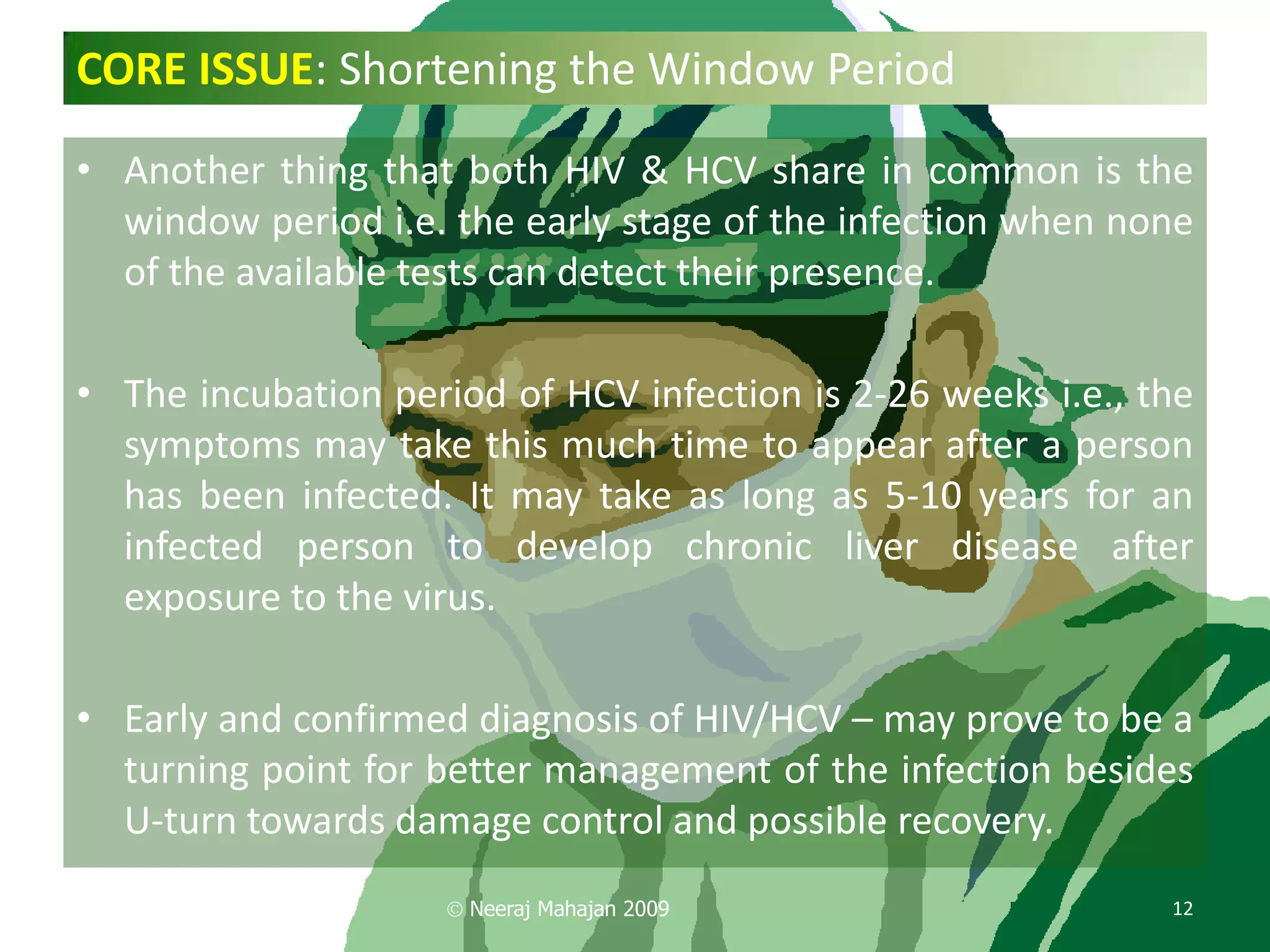 CORE ISSUE: Shortening the Window Period

• Another thing that both HIV & HCV share in common is the
  window period i.e. the early stage of the infection when none
  of the available tests can detect their presence.

• The incubation period of HCV infection is 2-26 weeks i.e., the
  symptoms may take this much time to appear after a person
  has been infected. It may take as long as 5-10 years for an
  infected person to develop chronic liver disease after
  exposure to the virus.

• Early and confirmed diagnosis of HIV/HCV – may prove to be a
  turning point for better management of the infection besides
  U-turn towards damage control and possible recovery.
                      Neeraj Mahajan 2009                     12
 