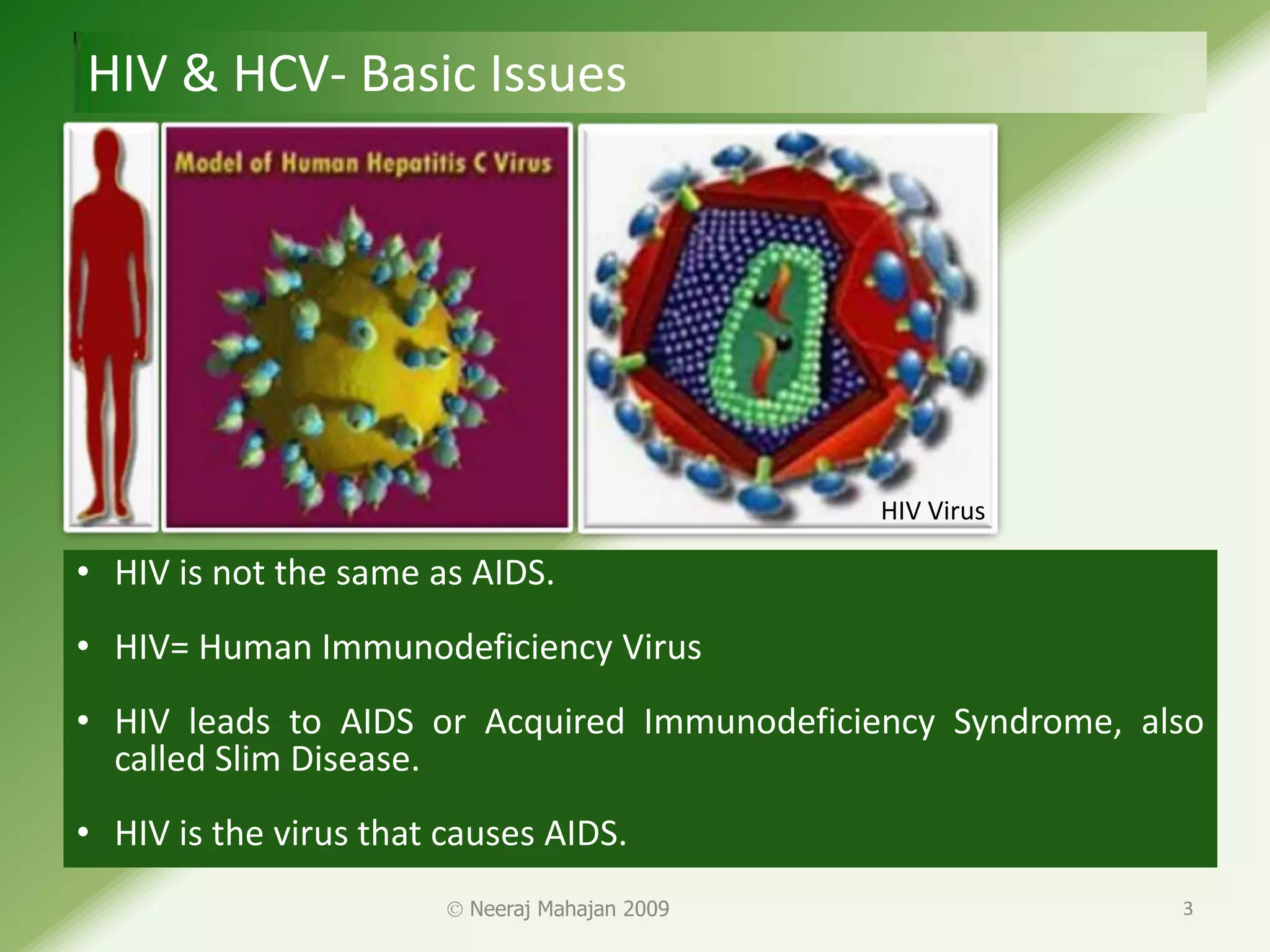 HIV & HCV- Basic Issues




                                               HIV Virus

• HIV is not the same as AIDS.
• HIV= Human Immunodeficiency Virus
• HIV leads to AIDS or Acquired Immunodeficiency Syndrome, also
  called Slim Disease.
• HIV is the virus that causes AIDS.
                         Neeraj Mahajan 2009                 3
 