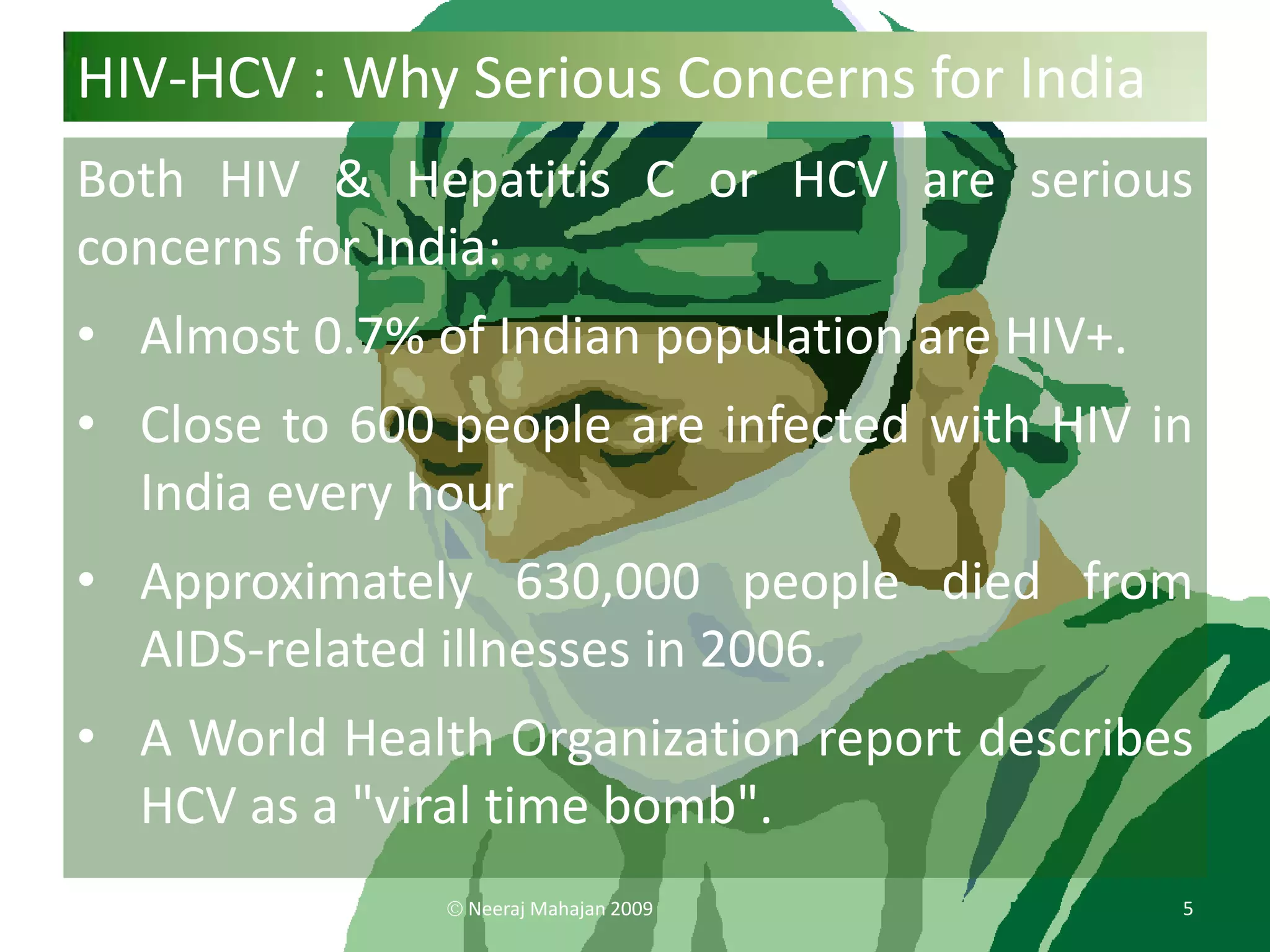 HIV-HCV : Why Serious Concerns for India
Both HIV & Hepatitis C or HCV are serious
concerns for India:
• Almost 0.7% of Indian population are HIV+.
• Close to 600 people are infected with HIV in
  India every hour
• Approximately 630,000 people died from
  AIDS-related illnesses in 2006.
• A World Health Organization report describes
  HCV as a "viral time bomb".
                Neeraj Mahajan 2009            5
 