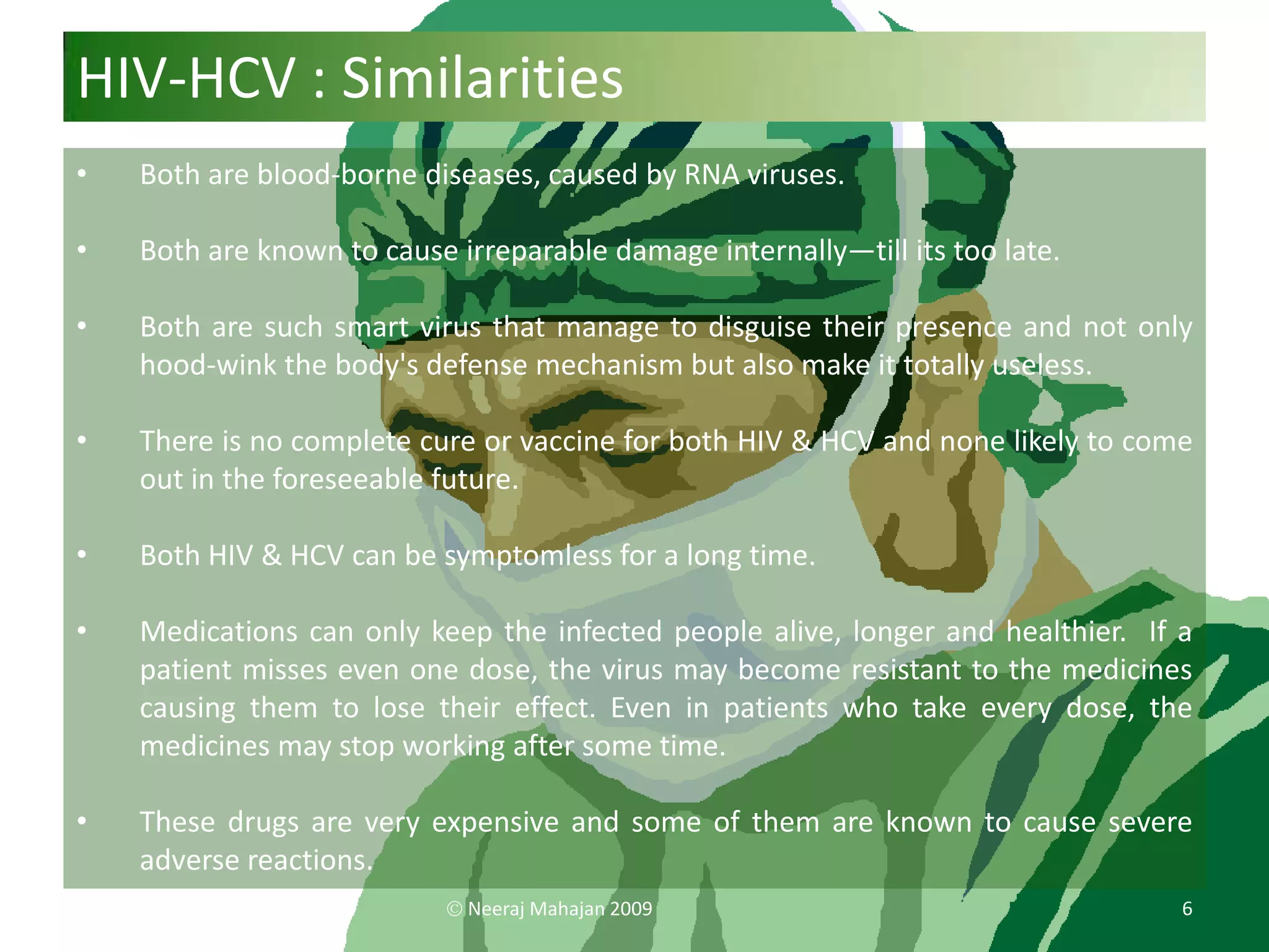 HIV-HCV : Similarities
•   Both are blood-borne diseases, caused by RNA viruses.

•   Both are known to cause irreparable damage internally—till its too late.

•   Both are such smart virus that manage to disguise their presence and not only
    hood-wink the body's defense mechanism but also make it totally useless.

•   There is no complete cure or vaccine for both HIV & HCV and none likely to come
    out in the foreseeable future.

•   Both HIV & HCV can be symptomless for a long time.

•   Medications can only keep the infected people alive, longer and healthier. If a
    patient misses even one dose, the virus may become resistant to the medicines
    causing them to lose their effect. Even in patients who take every dose, the
    medicines may stop working after some time.

•   These drugs are very expensive and some of them are known to cause severe
    adverse reactions.
                             Neeraj Mahajan 2009                                  6
 