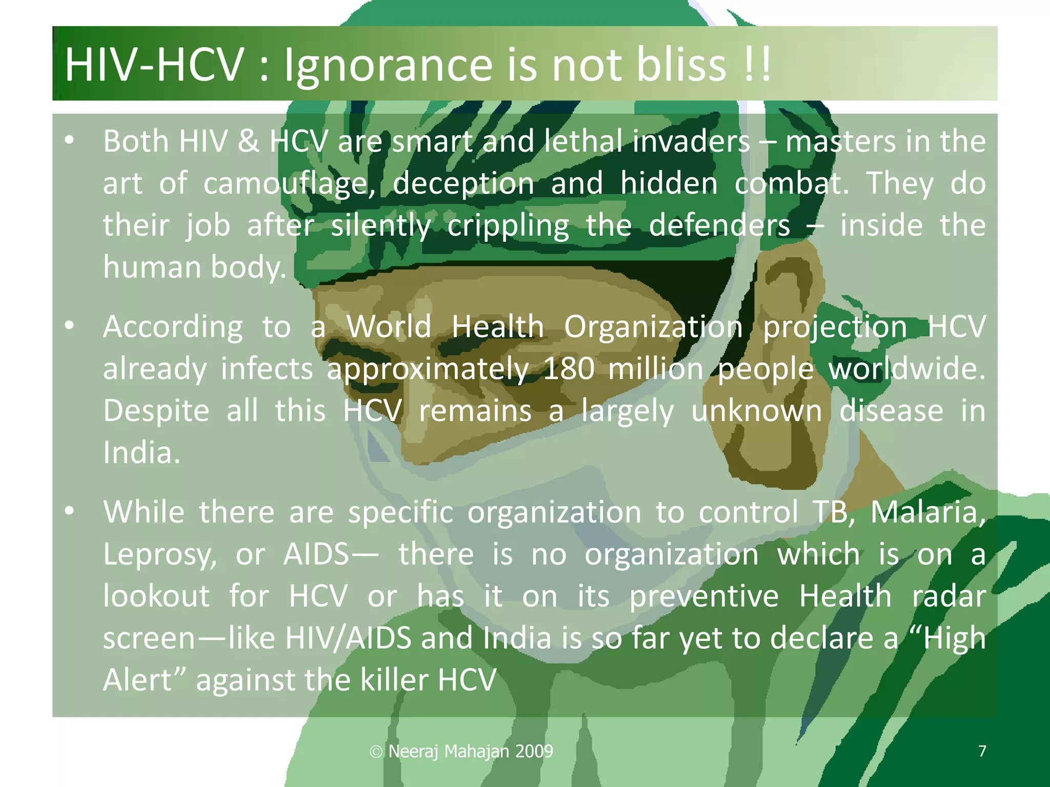 HIV-HCV : Ignorance is not bliss !!
• Both HIV & HCV are smart and lethal invaders – masters in the
  art of camouflage, deception and hidden combat. They do
  their job after silently crippling the defenders – inside the
  human body.
• According to a World Health Organization projection HCV
  already infects approximately 180 million people worldwide.
  Despite all this HCV remains a largely unknown disease in
  India.
• While there are specific organization to control TB, Malaria,
  Leprosy, or AIDS— there is no organization which is on a
  lookout for HCV or has it on its preventive Health radar
  screen—like HIV/AIDS and India is so far yet to declare a “High
  Alert” against the killer HCV
                      Neeraj Mahajan 2009                       7
 