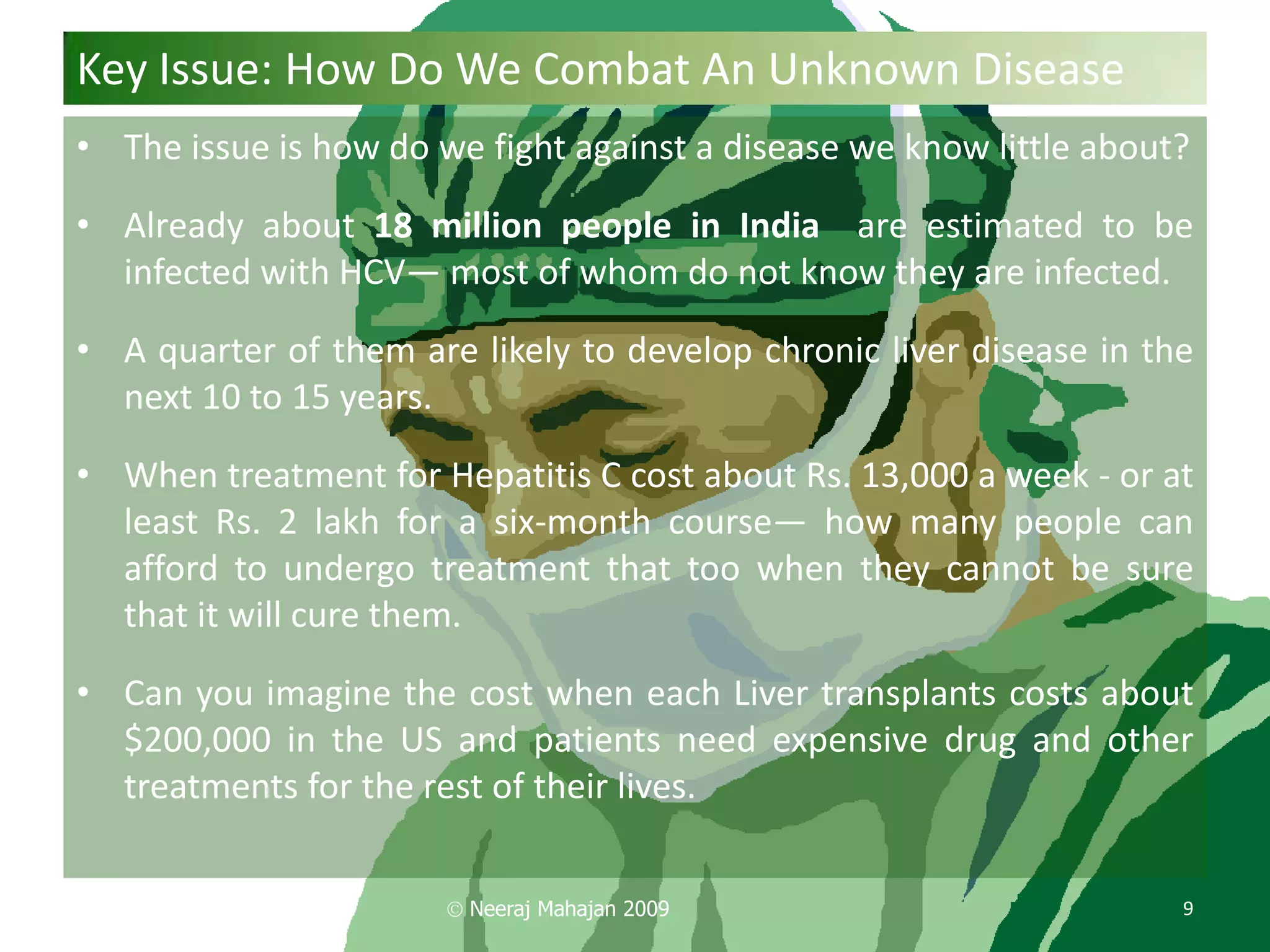 Key Issue: How Do We Combat An Unknown Disease
• The issue is how do we fight against a disease we know little about?

• Already about 18 million people in India are estimated to be
  infected with HCV— most of whom do not know they are infected.

• A quarter of them are likely to develop chronic liver disease in the
  next 10 to 15 years.

• When treatment for Hepatitis C cost about Rs. 13,000 a week - or at
  least Rs. 2 lakh for a six-month course— how many people can
  afford to undergo treatment that too when they cannot be sure
  that it will cure them.

• Can you imagine the cost when each Liver transplants costs about
  $200,000 in the US and patients need expensive drug and other
  treatments for the rest of their lives.


                        Neeraj Mahajan 2009                          9
 