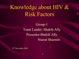 Knowledge about HIV & Risk Factors Group-1 Team Leader :Shakib Ally Presenter:Shakib Ally Nusrat Sharmin 27 th  November 2005  1 