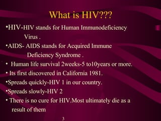 What is HIV??? HIV- HIV stands for Human Immunodeficiency  Virus  . AIDS-  AIDS stands for Acquired Immune  Deficiency Syndrome  . Human life survival 2weeks-5 to10years or more. Its first discovered in California 1981. Spreads quickly-HIV 1 in our country. Spreads slowly-HIV 2 There is no cure for HIV. Most ultimately die as a  result of them 3 . 