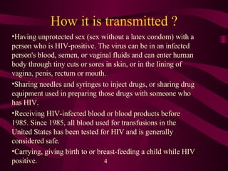 How it is transmitted ? Having unprotected sex (sex without a latex condom) with a person who is HIV-positive. The virus can be in an infected person's blood, semen, or vaginal fluids and can enter human body through tiny cuts or sores in skin, or in the lining of vagina, penis, rectum or mouth.  Sharing needles and syringes to inject drugs, or sharing drug equipment used in preparing those drugs with someone who has HIV.  Receiving HIV-infected blood or blood products before 1985. Since 1985, all blood used for transfusions in the United States has been tested for HIV and is generally considered safe.  Carrying, giving birth to or breast-feeding a child while HIV positive.  4 