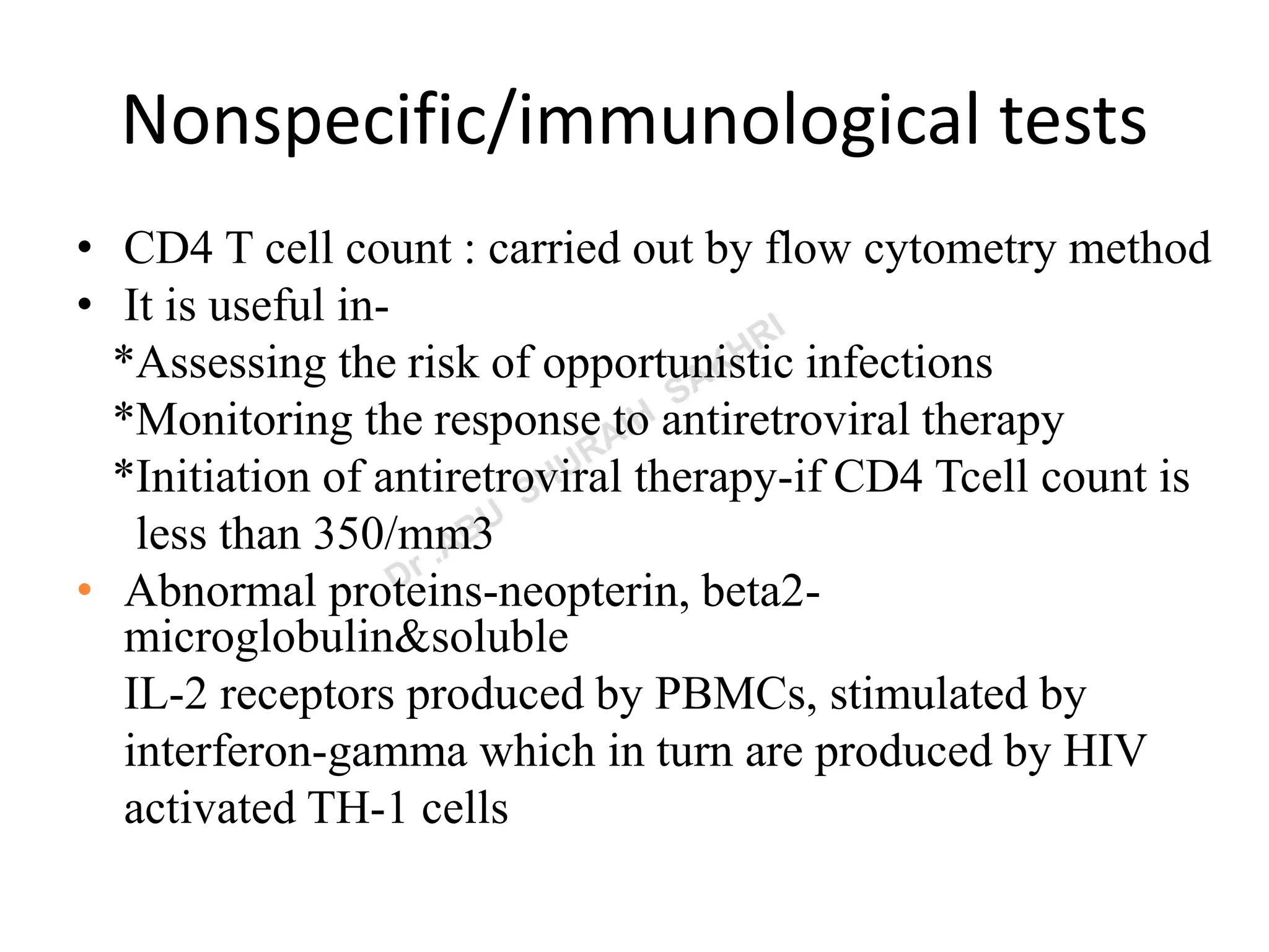 Nonspecific/immunological tests
• CD4 T cell count : carried out by flow cytometry method
• It is useful in-
*Assessing the risk of opportunistic infections
*Monitoring the response to antiretroviral therapy
*Initiation of antiretroviral therapy-if CD4 Tcell count is
less than 350/mm3
• Abnormal proteins-neopterin, beta2-
microglobulin&soluble
IL-2 receptors produced by PBMCs, stimulated by
interferon-gamma which in turn are produced by HIV
activated TH-1 cells
 