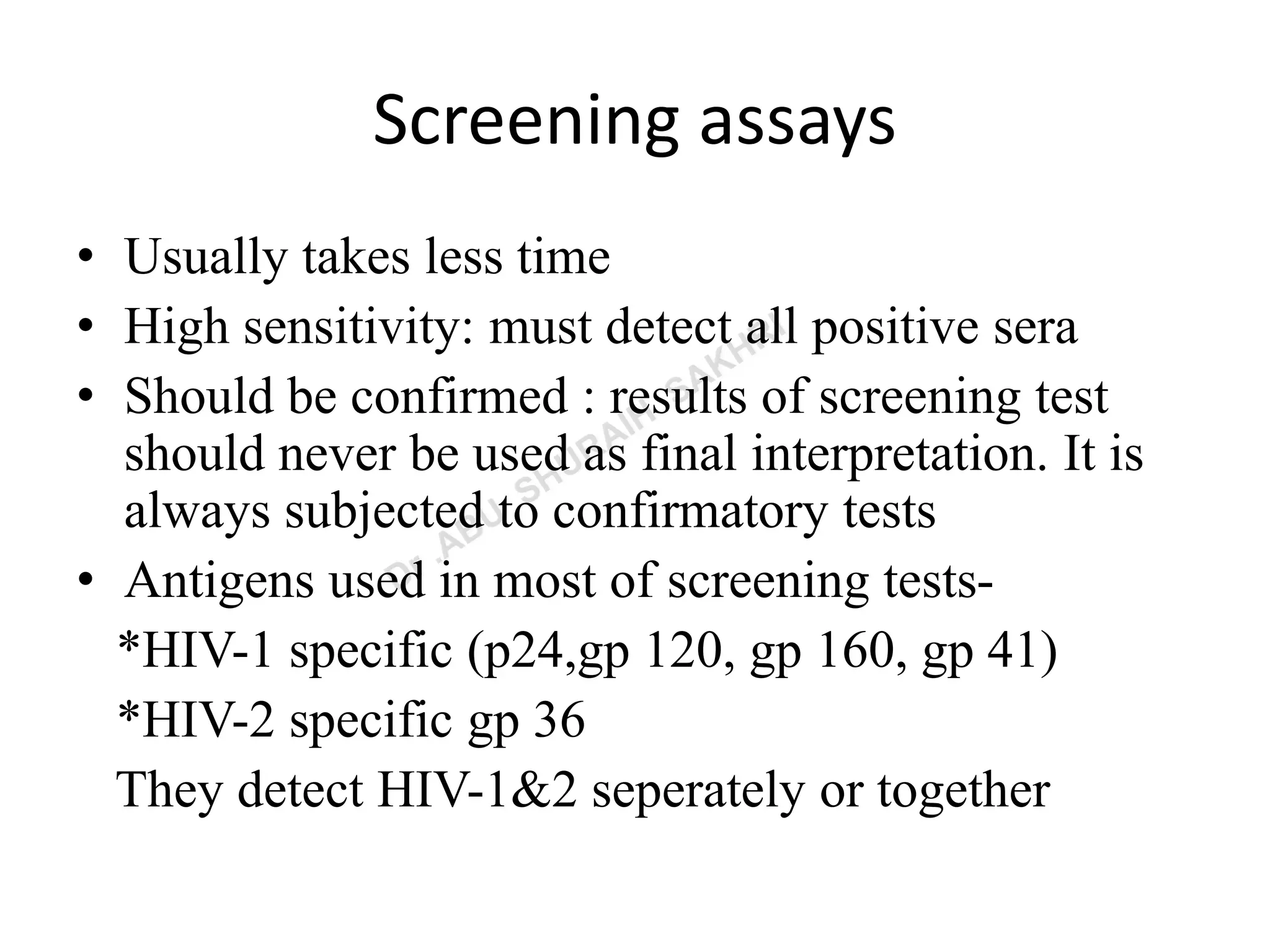 Screening assays
• Usually takes less time
• High sensitivity: must detect all positive sera
• Should be confirmed : results of screening test
should never be used as final interpretation. It is
always subjected to confirmatory tests
• Antigens used in most of screening tests-
*HIV-1 specific (p24,gp 120, gp 160, gp 41)
*HIV-2 specific gp 36
They detect HIV-1&2 seperately or together
 