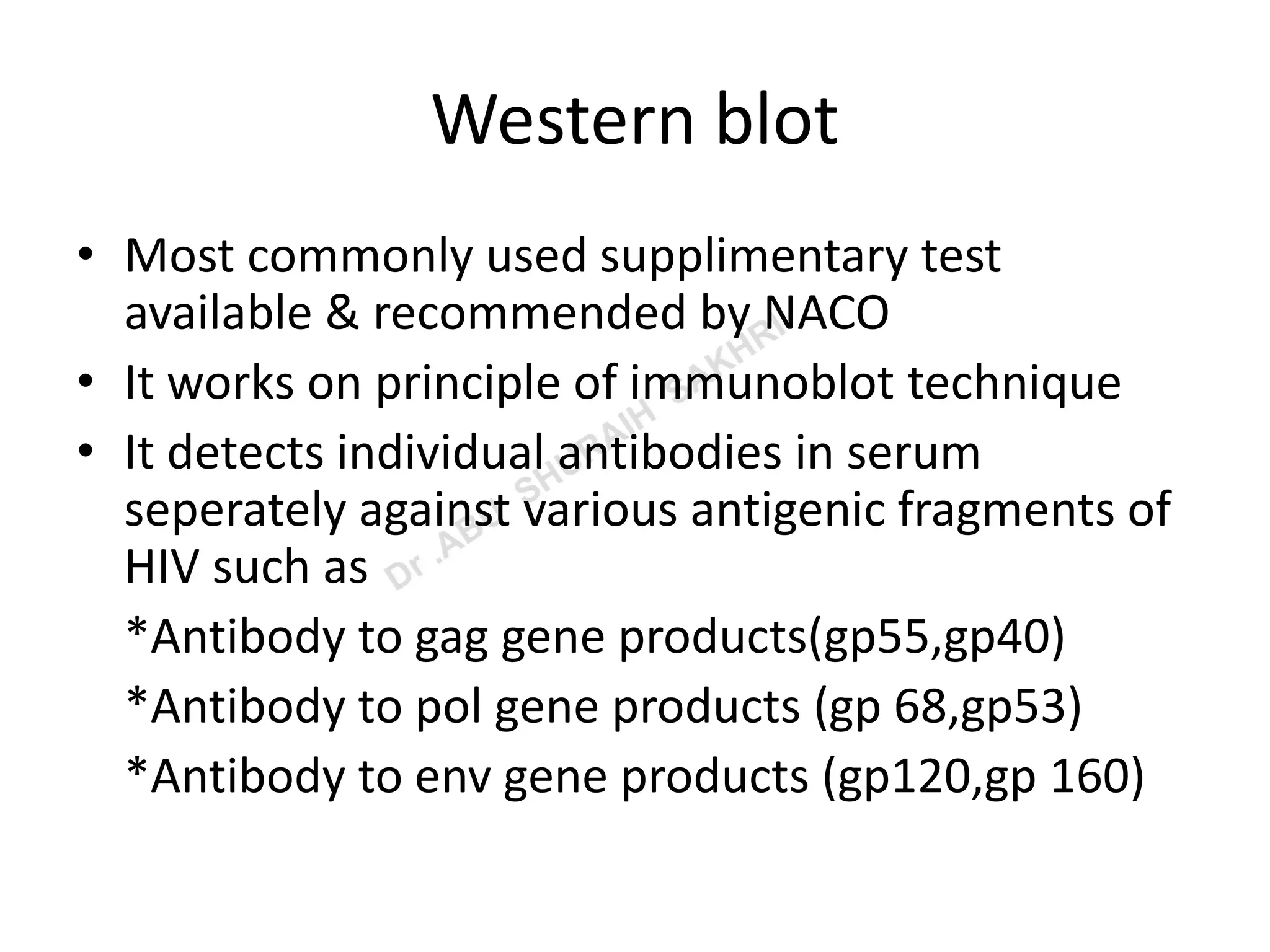 Western blot
• Most commonly used supplimentary test
available & recommended by NACO
• It works on principle of immunoblot technique
• It detects individual antibodies in serum
seperately against various antigenic fragments of
HIV such as
*Antibody to gag gene products(gp55,gp40)
*Antibody to pol gene products (gp 68,gp53)
*Antibody to env gene products (gp120,gp 160)
 