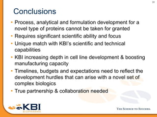 31
Conclusions
• Process, analytical and formulation development for a
novel type of proteins cannot be taken for granted
• Requires significant scientific ability and focus
• Unique match with KBI’s scientific and technical
capabilities
• KBI increasing depth in cell line development & boosting
manufacturing capacity
• Timelines, budgets and expectations need to reflect the
development hurdles that can arise with a novel set of
complex biologics
• True partnership & collaboration needed
 