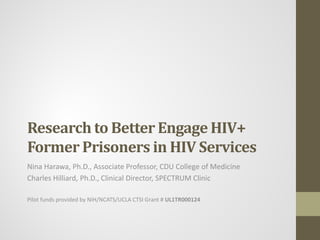 Research to Better Engage HIV+
Former Prisoners in HIV Services
Nina Harawa, Ph.D., Associate Professor, CDU College of Medicine
Charles Hilliard, Ph.D., Clinical Director, SPECTRUM Clinic

Pilot funds provided by NIH/NCATS/UCLA CTSI Grant # UL1TR000124
 