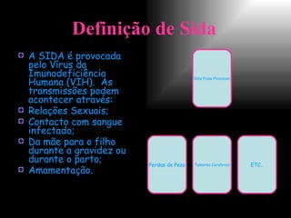 Definição de Sida   A SIDA é provocada pelo Vírus da Imunodeficiência Humana (VIH).  As transmissões podem acontecer através: Relações Sexuais; Contacto com sangue infectado; Da mãe para o filho durante a gravidez ou durante o parto; Amamentação. Sida Pode Provocar : Perdas de Peso Tumores Cerebrais ETC.. 