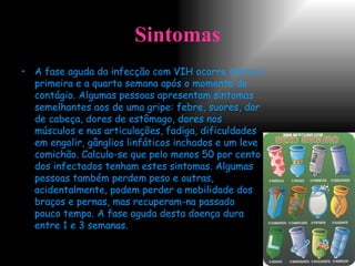 Sintomas A fase aguda da infecção com VIH ocorre entre a primeira e a quarta semana após o momento do contágio. Algumas pessoas apresentam sintomas semelhantes aos de uma gripe: febre, suores, dor de cabeça, dores de estômago, dores nos músculos e nas articulações, fadiga, dificuldades em engolir, gânglios linfáticos inchados e um leve comichão.   Calcula-se que pelo menos 50 por cento dos infectados tenham estes sintomas. Algumas pessoas também perdem peso e outras, acidentalmente, podem perder a mobilidade dos braços e pernas, mas recuperam-na passado pouco tempo. A fase aguda desta doença dura entre 1 e 3 semanas. 